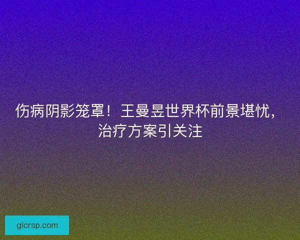 伤病阴影笼罩！王曼昱世界杯前景堪忧，治疗方案引关注