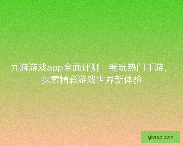 九游游戏app全面评测：畅玩热门手游，探索精彩游戏世界新体验