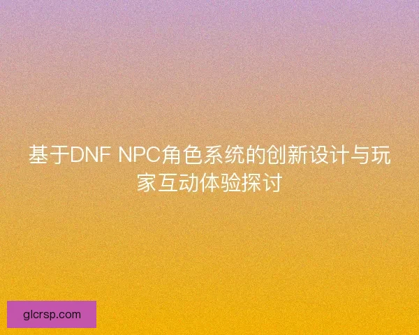 基于DNF NPC角色系统的创新设计与玩家互动体验探讨