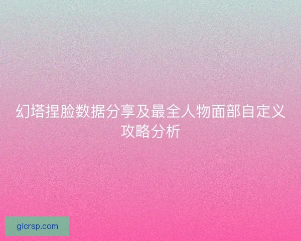 幻塔捏脸数据分享及最全人物面部自定义攻略分析