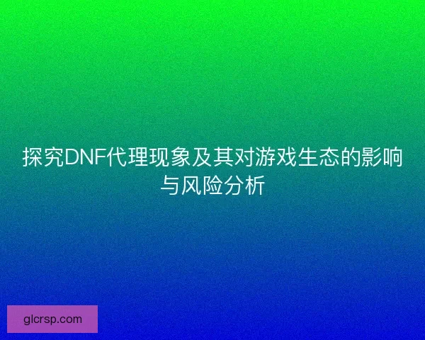 探究DNF代理现象及其对游戏生态的影响与风险分析