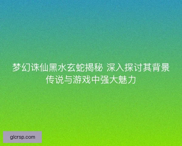 梦幻诛仙黑水玄蛇揭秘 深入探讨其背景传说与游戏中强大魅力