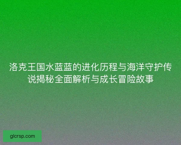 洛克王国水蓝蓝的进化历程与海洋守护传说揭秘全面解析与成长冒险故事