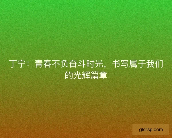 丁宁:青春不负奋斗时光,书写属于我们的光辉篇章 丁宁:青春不负奋斗时光,书写属于我们的光辉篇章
