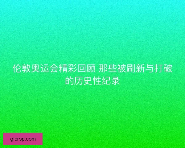 伦敦奥运会精彩回顾 那些被刷新与打破的历史性纪录 伦敦奥运会精彩回顾 那些被刷新与打破的历史性纪录