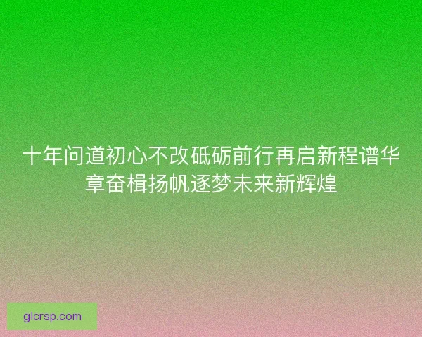 十年问道初心不改砥砺前行再启新程谱华章奋楫扬帆逐梦未来新辉煌