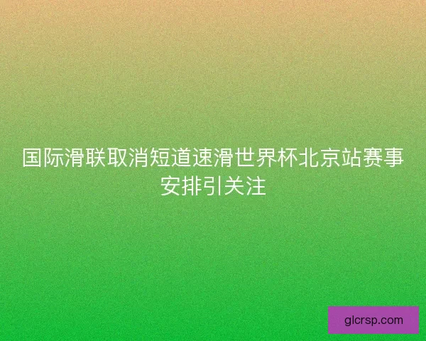 国际滑联取消短道速滑世界杯北京站赛事安排引关注