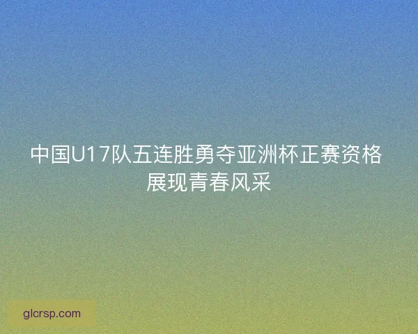 中国U17队五连胜勇夺亚洲杯正赛资格 展现青春风采