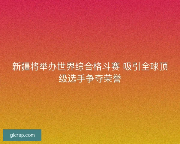 新疆将举办世界综合格斗赛 吸引全球顶级选手争夺荣誉
