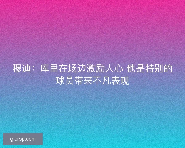 穆迪：库里在场边激励人心 他是特别的球员带来不凡表现
