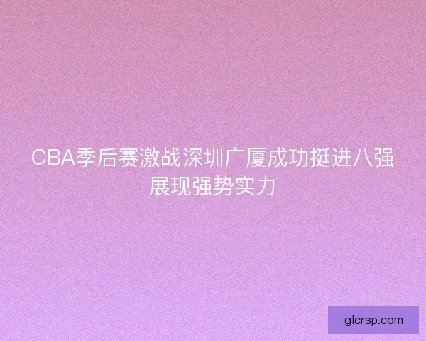 CBA季后赛激战深圳广厦成功挺进八强展现强势实力