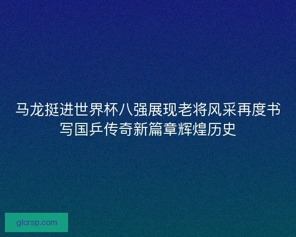 马龙挺进世界杯八强展现老将风采再度书写国乒传奇新篇章辉煌历史