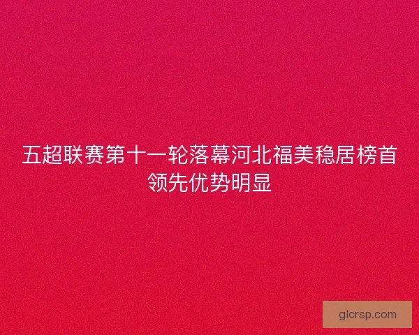 五超联赛第十一轮落幕河北福美稳居榜首领先优势明显