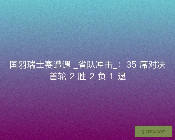 国羽瑞士赛遭遇 _省队冲击_：35 席对决首轮 2 胜 2 负 1 退