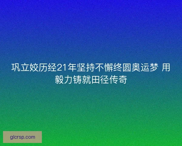 巩立姣历经21年坚持不懈终圆奥运梦 用毅力铸就田径传奇