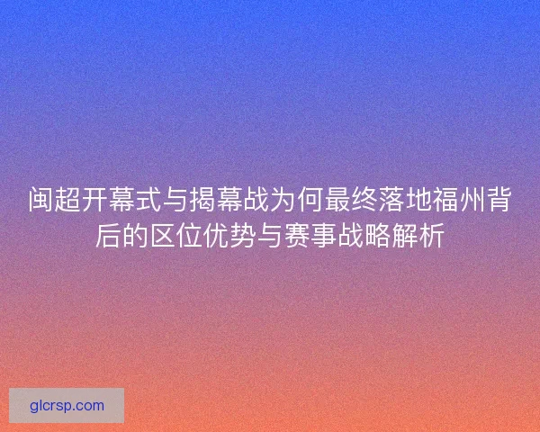 闽超开幕式与揭幕战为何最终落地福州背后的区位优势与赛事战略解析
