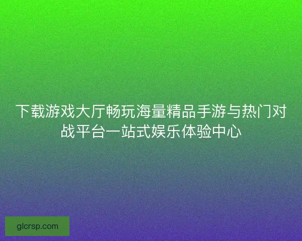 下载游戏大厅畅玩海量精品手游与热门对战平台一站式娱乐体验中心