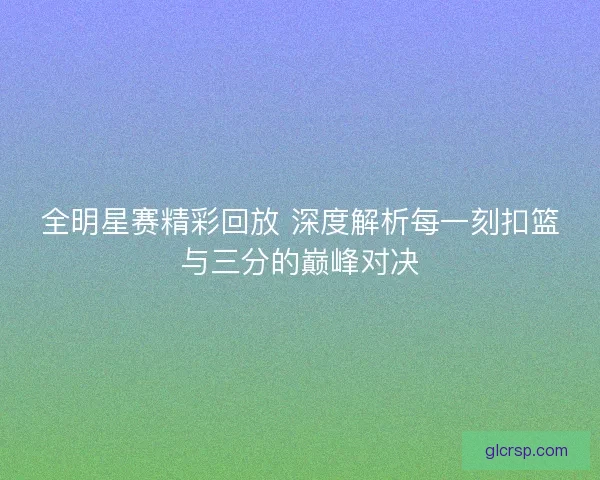 全明星赛精彩回放 深度解析每一刻扣篮与三分的巅峰对决 全明星赛精彩回放 深度解析每一刻扣篮与三分的巅峰对决
