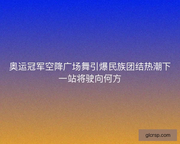 奥运冠军空降广场舞引爆民族团结热潮下一站将驶向何方 奥运冠军空降广场舞引爆民族团结热潮下一站将驶向何方