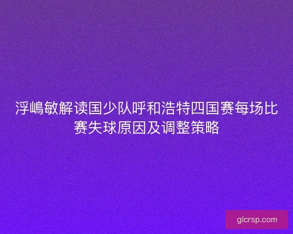 浮嶋敏解读国少队呼和浩特四国赛每场比赛失球原因及调整策略 浮嶋敏解读国少队呼和浩特四国赛每场比赛失球原因及调整策略