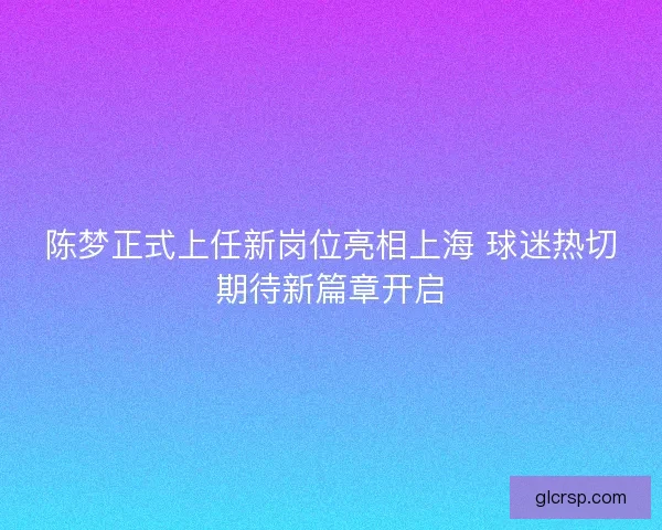陈梦正式上任新岗位亮相上海 球迷热切期待新篇章开启 陈梦正式上任新岗位亮相上海 球迷热切期待新篇章开启