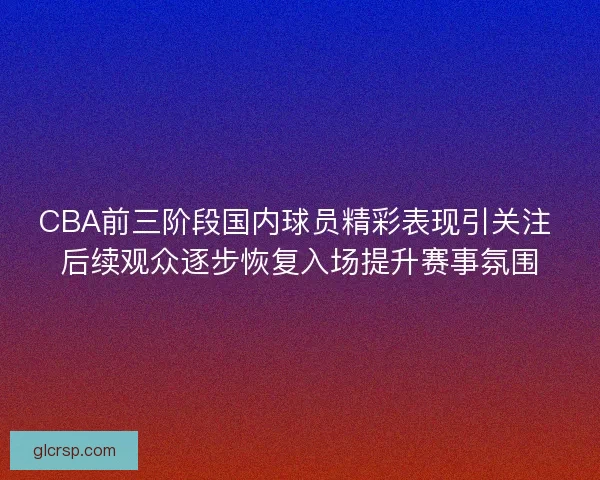 CBA前三阶段国内球员精彩表现引关注 后续观众逐步恢复入场提升赛事氛围