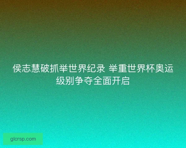 侯志慧破抓举世界纪录 举重世界杯奥运级别争夺全面开启
