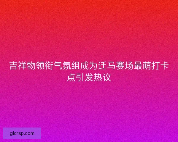 吉祥物领衔气氛组成为迁马赛场最萌打卡点引发热议