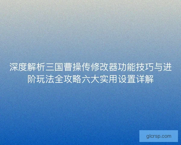 深度解析三国曹操传修改器功能技巧与进阶玩法全攻略六大实用设置详解