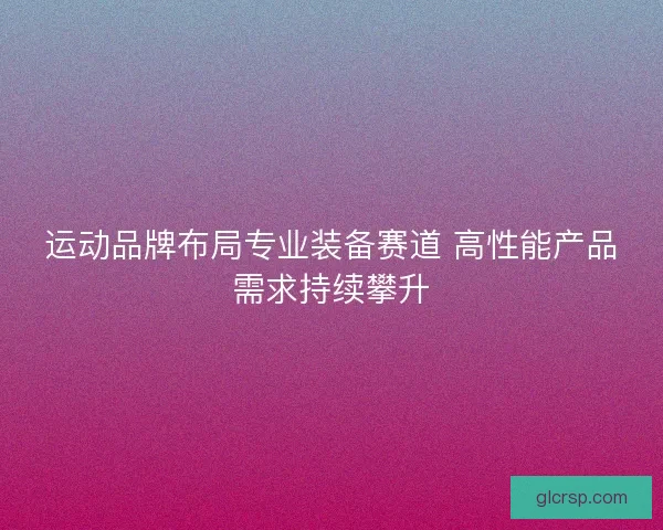 运动品牌布局专业装备赛道 高性能产品需求持续攀升