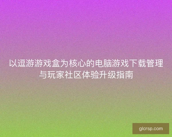 以逗游游戏盒为核心的电脑游戏下载管理与玩家社区体验升级指南