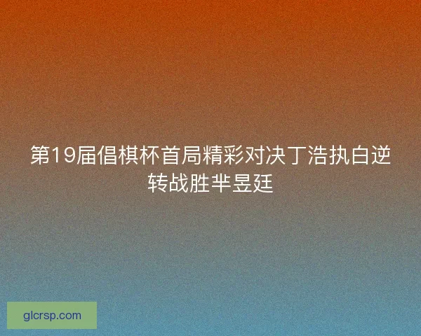 第19届倡棋杯首局精彩对决丁浩执白逆转战胜芈昱廷