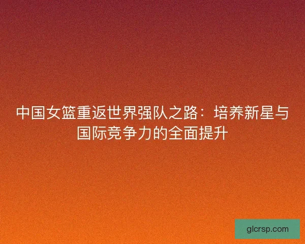 中国女篮重返世界强队之路：培养新星与国际竞争力的全面提升