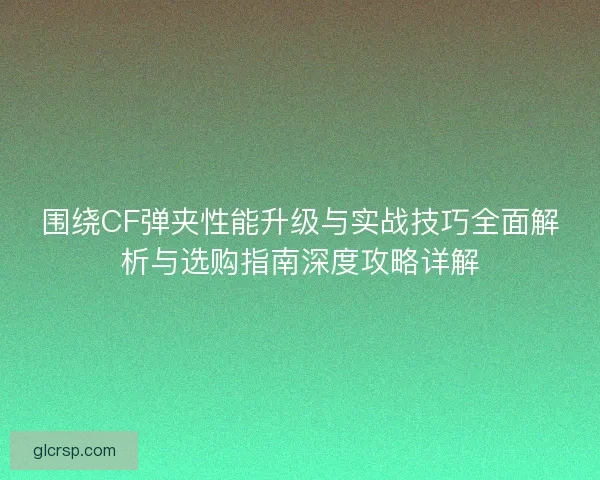 围绕CF弹夹性能升级与实战技巧全面解析与选购指南深度攻略详解