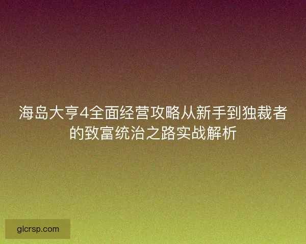 海岛大亨4全面经营攻略从新手到独裁者的致富统治之路实战解析
