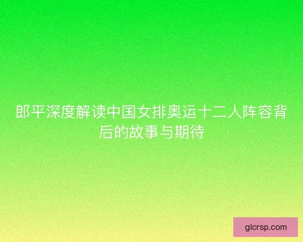 郎平深度解读中国女排奥运十二人阵容背后的故事与期待 郎平深度解读中国女排奥运十二人阵容背后的故事与期待