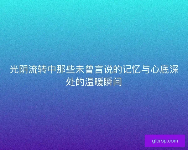 光阴流转中那些未曾言说的记忆与心底深处的温暖瞬间 光阴流转中那些未曾言说的记忆与心底深处的温暖瞬间