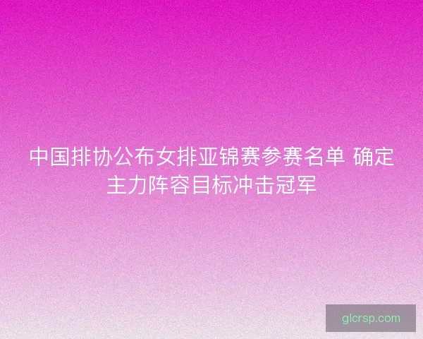 中国排协公布女排亚锦赛参赛名单 确定主力阵容目标冲击冠军