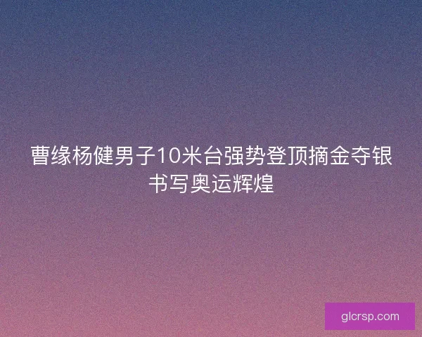 曹缘杨健男子10米台强势登顶摘金夺银书写奥运辉煌