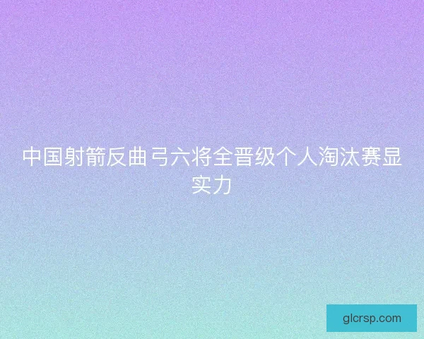 中国射箭反曲弓六将全晋级个人淘汰赛显实力 中国射箭反曲弓六将全晋级个人淘汰赛显实力