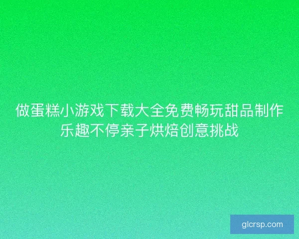 做蛋糕小游戏下载大全免费畅玩甜品制作乐趣不停亲子烘焙创意挑战 做蛋糕小游戏下载大全免费畅玩甜品制作乐趣不停亲子烘焙创意挑战