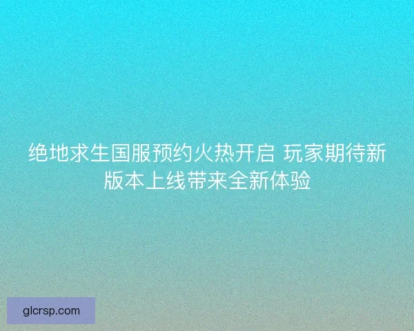 绝地求生国服预约火热开启 玩家期待新版本上线带来全新体验