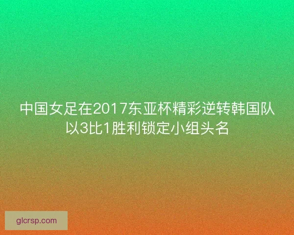 中国女足在2017东亚杯精彩逆转韩国队以3比1胜利锁定小组头名