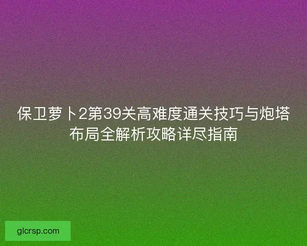 保卫萝卜2第39关高难度通关技巧与炮塔布局全解析攻略详尽指南