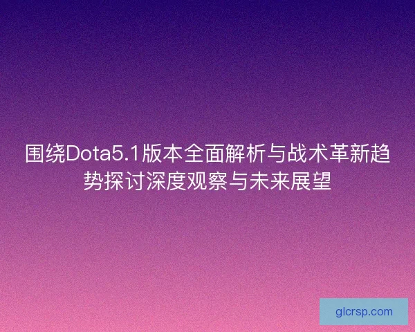 围绕Dota5.1版本全面解析与战术革新趋势探讨深度观察与未来展望